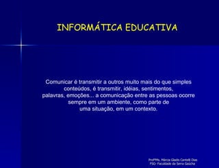 Comunicar é transmitir a outros muito mais do que simples conteúdos, é transmitir, idéias, sentimentos, palavras, emoções... a comunicação entre as pessoas ocorre sempre em um ambiente, como parte de uma situação, em um contexto. INFORMÁTICA EDUCATIVA 
