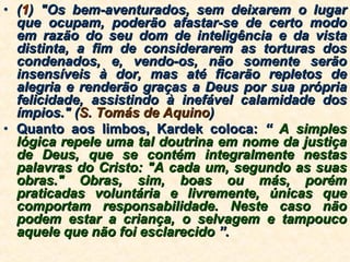 ( 1 ) "Os bem-aventurados, sem deixarem o lugar que ocupam, poderão afastar-se de certo modo em razão do seu dom de inteligência e da vista distinta, a fim de considerarem as torturas dos condenados, e, vendo-os, não somente serão insensíveis à dor, mas até ficarão repletos de alegria e renderão graças a Deus por sua própria felicidade, assistindo à inefável calamidade dos ímpios." ( S. Tomás de Aquino ) Quanto aos limbos, Kardek coloca:  “  A simples lógica repele uma tal doutrina em nome da justiça de Deus, que se contém integralmente nestas palavras do Cristo: "A cada um, segundo as suas obras." Obras, sim, boas ou más, porém praticadas voluntária e livremente, únicas que comportam responsabilidade. Neste caso não podem estar a criança, o selvagem e tampouco aquele que não foi esclarecido  ”. 
