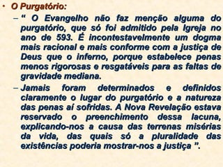 O Purgatório: “  O Evangelho não faz menção alguma do purgatório, que só foi admitido pela Igreja no ano de 593. É incontestavelmente um dogma mais racional e mais conforme com a justiça de Deus que o inferno, porque estabelece penas menos rigorosas e resgatáveis para as faltas de gravidade mediana. Jamais foram determinados e definidos claramente o lugar do purgatório e a natureza das penas aí sofridas. A Nova Revelação estava reservado o preenchimento dessa lacuna, explicando-nos a causa das terrenas misérias da vida, das quais só a pluralidade das existências poderia mostrar-nos a justiça ”. 