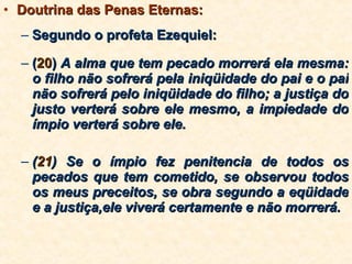 Doutrina das Penas Eternas: Segundo o profeta Ezequiel:  ( 20 )  A alma que tem pecado morrerá ela mesma: o filho não sofrerá pela iniqüidade do pai e o pai não sofrerá pelo iniqüidade do filho; a justiça do justo verterá sobre ele mesmo, a impiedade do ímpio verterá sobre ele.  ( 21 ) Se o ímpio fez penitencia de todos os pecados que tem cometido, se observou todos os meus preceitos, se obra segundo a eqüidade e a justiça,ele viverá certamente e não morrerá.  