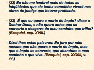 ( 22 ) Eu não me lembrei mais de todas as iniqüidades que ele tenha cometido; viverá nas obras de justiça que houver praticado.  ( 23 )  É que eu quero a morte do ímpio? disse o Senhor Deus, e não quero antes que se converta e desgarre do mau caminho que trilha? ( Ezequiel, cap. XVIII .) Dizei-lhes estas palavras: Eu juro por mim mesmo que não quero a morte do ímpio, mas que o ímpio se converta, que abandone o mau caminho e que viva. ( Ezequiel, cap. XXXIII, v. 11 .) 