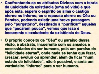 Confrontando-se os atributos Divinos com a teoria da unicidade da existência (uma só vida) e que após esta, espera o espírito ou alma o castigo eterno no Inferno, ou o repouso eterno no Céu ou Paraíso, podendo existir uma breve passagem pelo “purgatório”, destinado a “purificar” aqueles que “pecaram pouco”, vemos que isso é incoerente e excludente da existência de Deus. O próprio conceito de “Céu” ou paraíso dessa visão, é abstrato, incoerente com os anseios e necessidades do ser humano, pois um paraíso de “felicidade eterna”, onde nada se tenha que fazer, crescer, evoluir ou aprender, além de ficar “num estado de felicidade”, não é possível, e seria um verdadeiro “inferno” para o ser humano. 