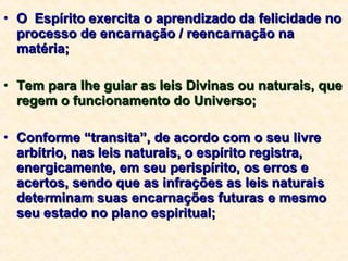 O  Espírito exercita o aprendizado da felicidade no processo de encarnação / reencarnação na matéria; Tem para lhe guiar as leis Divinas ou naturais, que regem o funcionamento do Universo; Conforme “transita”, de acordo com o seu livre arbítrio, nas leis naturais, o espírito registra, energicamente, em seu perispírito, os erros e acertos, sendo que as infrações as leis naturais determinam suas encarnações futuras e mesmo seu estado no plano espiritual; 