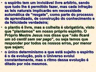 o espírito tem um inviolável livre arbítrio, sendo que tudo lhe é permitido fazer, mas cada infração as leis naturais implicarão em necessidade automática de “resgate”, como parte do processo de aprendizado, de construção do conhecimento e da felicidade verdadeira; o plantio é livre, mas a colheita é obrigatória, visto que “plantamos” em nosso próprio espírito. O Próprio Mestre Jesus nos disse que “ não ficará um só centil sem ser pago ”, ou seja temos que responder por todos os nossos erros, por menor que sejam; o único determinismo a que está sujeito o espírito é o da evolução, pois o Universo evolui constantemente, mas o ritmo dessa evolução é ditado por nós mesmos. 