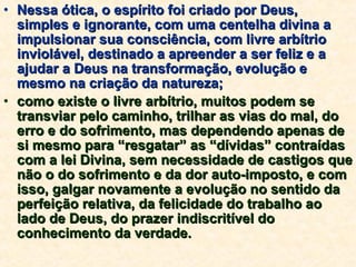 Nessa ótica, o espírito foi criado por Deus, simples e ignorante, com uma centelha divina a impulsionar sua consciência, com livre arbítrio inviolável, destinado a apreender a ser feliz e a ajudar a Deus na transformação, evolução e mesmo na criação da natureza; como existe o livre arbítrio, muitos podem se transviar pelo caminho, trilhar as vias do mal, do erro e do sofrimento, mas dependendo apenas de si mesmo para “resgatar” as “dívidas” contraídas com a lei Divina, sem necessidade de castigos que não o do sofrimento e da dor auto-imposto, e com isso, galgar novamente a evolução no sentido da perfeição relativa, da felicidade do trabalho ao lado de Deus, do prazer indiscritível do conhecimento da verdade. 