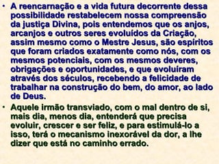 A reencarnação e a vida futura decorrente dessa possibilidade restabelecem nossa compreensão da justiça Divina, pois entendemos que os anjos, arcanjos e outros seres evoluídos da Criação, assim mesmo como o Mestre Jesus, são espíritos que foram criados exatamente como nós, com os mesmos potenciais, com os mesmos deveres, obrigações e oportunidades, e que evoluíram através dos séculos, recebendo a felicidade de trabalhar na construção do bem, do amor, ao lado de Deus. Aquele irmão transviado, com o mal dentro de si, mais dia, menos dia, entenderá que precisa evoluir, crescer e ser feliz, e para estimulá-lo a isso, terá o mecanismo inexorável da dor, a lhe dizer que está no caminho errado. 