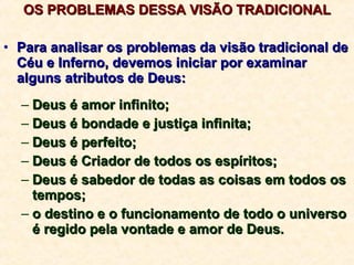 OS PROBLEMAS DESSA VISÃO TRADICIONAL Para analisar os problemas da visão tradicional de Céu e Inferno, devemos iniciar por examinar alguns atributos de Deus: Deus é amor infinito; Deus é bondade e justiça infinita; Deus é perfeito; Deus é Criador de todos os espíritos; Deus é sabedor de todas as coisas em todos os tempos; o destino e o funcionamento de todo o universo é regido pela vontade e amor de Deus. 
