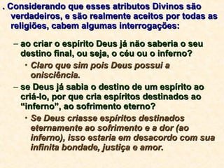 . Considerando que esses atributos Divinos são verdadeiros, e são realmente aceitos por todas as religiões, cabem algumas interrogações: ao criar o espírito Deus já não saberia o seu destino final, ou seja, o céu ou o inferno?  Claro que sim pois Deus possui a onisciência.   se Deus já sabia o destino de um espírito ao criá-lo, por que cria espíritos destinados ao “inferno”, ao sofrimento eterno? Se Deus criasse espíritos destinados eternamente ao sofrimento e a dor (ao inferno), isso estaria em desacordo com sua infinita bondade, justiça e amor. 