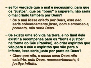 se for verdade que o mal é necessário, para que os “justos”, que os “bons” o superem, não seria o mal criado também por Deus? Se o mal fosse criado por Deus, este não seria soberanamente justo, bom e amoroso e, portanto, não seria Deus. Se existir uma só vida na terra, e no final dela existir a recompensa para os “bons e justos”, na forma do Céu (Paraíso), ao criar espíritos que vão para o céu e espíritos que vão para o inferno, isso seria justo por parte de Deus? Claro que não, e nesse caso Deus não existiria, pois Deus, necessariamente, é justiça infinita. 