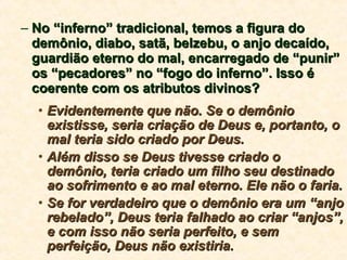 No “inferno” tradicional, temos a figura do demônio, diabo, satã, belzebu, o anjo decaído, guardião eterno do mal, encarregado de “punir” os “pecadores” no “fogo do inferno”. Isso é coerente com os atributos divinos? Evidentemente que não. Se o demônio existisse, seria criação de Deus e, portanto, o mal teria sido criado por Deus.  Além disso se Deus tivesse criado o demônio, teria criado um filho seu destinado ao sofrimento e ao mal eterno. Ele não o faria. Se for verdadeiro que o demônio era um “anjo rebelado”, Deus teria falhado ao criar “anjos”, e com isso não seria perfeito, e sem perfeição, Deus não existiria. 