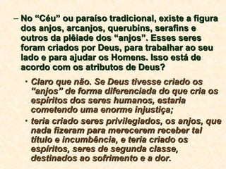 No “Céu” ou paraíso tradicional, existe a figura dos anjos, arcanjos, querubins, serafins e outros da plêiade dos “anjos”. Esses seres foram criados por Deus, para trabalhar ao seu lado e para ajudar os Homens. Isso está de acordo com os atributos de Deus? Claro que não. Se Deus tivesse criado os “anjos” de forma diferenciada do que cria os espíritos dos seres humanos, estaria cometendo uma enorme injustiça; teria criado seres privilegiados, os anjos, que nada fizeram para merecerem receber tal título e incumbência, e teria criado os espíritos, seres de segunda classe, destinados ao sofrimento e a dor. 
