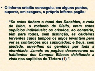 O Inferno cristão conseguiu, em alguns pontos, superar, em exagero, o próprio inferno pagão: “ Se estes tinham o tonel das Danaides, a roda de Íxion, o rochedo de Sísifo, eram estes suplícios individuais; os cristãos, ao contrário, têm para todos, sem distinção, as caldeiras ferventes cujos tampos os anjos levantam para ver as contorções dos supliciados; e Deus, sem piedade, ouve-lhes os gemidos por toda a eternidade. Jamais os pagãos descreveram os habitantes dos Campos Elíseos deleitando a vista  nos suplícios do Tártaro  ( 1 )  ”. 