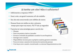 Já tenho um site! Não é suficiente?
Infelizmente a resposta é NÃO !

Fazer o site, em geral é somente 10% do trabalho

Seu site está concorrendo com milhões de outros

Pessoas ficam em média no site 5 minutos, 
 tempo para expor sua marca. Na TV são 30 segundos...

É preciso ter uma estratégia para o uso do site:
   Planejar
   Fazer um projeto criativo e inovador
   Fornecer conteúdo de qualidade e atualizá‐lo com frequência
   Interagir com o usuário
   Disponibilizar recursos para os próprios usuários gerarem conteúdos
   Focar em temas e assuntos de interesse da maioria das pessoas
   Criar laços com o usuário, incentivando‐o a retornar frequentemente ao site


                                                                                 www.guiase.com.br
 