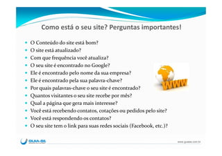 Como está o seu site? Perguntas importantes!

O Conteúdo do site está bom?
O site está atualizado?
Com que frequência você atualiza?
O seu site é encontrado no Google?
Ele é encontrado pelo nome da sua empresa?
Ele é encontrado pela sua palavra‐chave?
Por quais palavras‐chave o seu site é encontrado?
Quantos visitantes o seu site recebe por mês?
Qual a página que gera mais interesse?
Você está recebendo contatos, cotações ou pedidos pelo site?
Você está respondendo os contatos?
O seu site tem o link para suas redes sociais (Facebook, etc.)?

                                                                  www.guiase.com.br
 