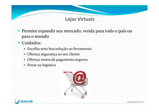 Lojas Virtuais

Permite expandir seu mercado, venda para todo o país ou 
para o mundo
Cuidados:
  Escolha uma boa solução ou ferramenta
  Ofereça segurança ao seu cliente
  Ofereça meios de pagamento seguros
  Pense na logística




                                                    www.guiase.com.br
 