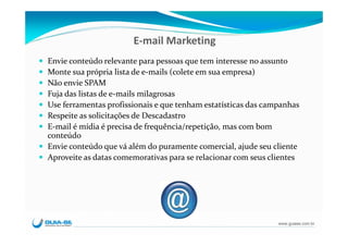 E‐mail Marketing
Envie conteúdo relevante para pessoas que tem interesse no assunto
Monte sua própria lista de e‐mails (colete em sua empresa)
Não envie SPAM
Fuja das listas de e‐mails milagrosas
Use ferramentas profissionais e que tenham estatísticas das campanhas
Respeite as solicitações de Descadastro
E‐mail é mídia é precisa de frequência/repetição, mas com bom 
conteúdo
Envie conteúdo que vá além do puramente comercial, ajude seu cliente
Aproveite as datas comemorativas para se relacionar com seus clientes




                                                               www.guiase.com.br
 