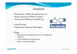 FACEBOOK
Mais de 840  milhões de usuários em 2012
Brasil: mais de 46 milhões (2º lugar)
Previsão de 1 bilhão até o final de 2012

Perfis Pessoais
Páginas para Empresas (Fan Pages)

Dicas:
   Não misture um perfil pessoal com sua Página da 
   Empresa 
   Tome cuidado com o que postar
   Pense na sua privacidade



                                                      www.guiase.com.br
 