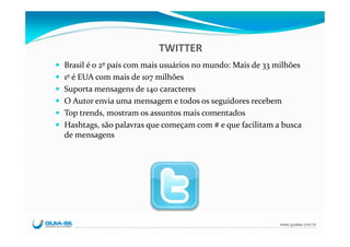 TWITTER
Brasil é o 2º país com mais usuários no mundo: Mais de 33 milhões
1º é EUA com mais de 107 milhões
Suporta mensagens de 140 caracteres
O Autor envia uma mensagem e todos os seguidores recebem
Top trends, mostram os assuntos mais comentados
Hashtags, são palavras que começam com # e que facilitam a busca 
de mensagens




                                                          www.guiase.com.br
 
