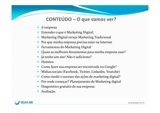 CONTEÚDO – O que vamos ver?
A empresa
Entender o que é Marketing Digital;
Marketing Digital versus Marketing Tradicional
Por que minha empresa precisa estar na Internet
Ferramentas do Marketing Digital 
Quais as melhores ferramentas para minha empresa usar?
Já tenho um site! Não é suficiente?
Hotsites
Como fazer sua empresa ser encontrada no Google?
Mídias sociais (Facebook, Twitter, Linkedin, Youtube)
Como medir o sucesso das ações de marketing digital?
Por onde começar? Planejamento de Marketing digital 
Diagnóstico gratuito de sua empresa
Avaliação


                                                         www.guiase.com.br
 
