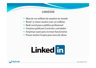 LINKEDIN

Mais de 100 milhões de usuários no mundo
Brasil: 5º maior usuário com 3.6 milhões
Rede social para o público profissional
Usuários publicam Currículo e atividades
Empresas usam para recrutar funcionários
Possui muitos Grupos para troca de ideias




                                            www.guiase.com.br
 