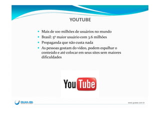 YOUTUBE

Mais de 100 milhões de usuários no mundo
Brasil: 5º maior usuário com 3.6 milhões
Propaganda que não custa nada
As pessoas gostam do vídeo, podem espalhar o 
conteúdo e até colocar em seus sites sem maiores 
dificuldades




                                                    www.guiase.com.br
 