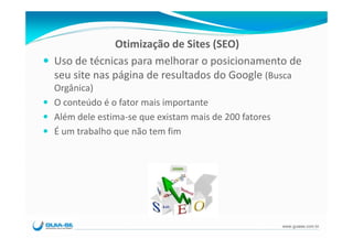 Otimização de Sites (SEO)
Uso de técnicas para melhorar o posicionamento de 
seu site nas página de resultados do Google (Busca 
Orgânica)
O conteúdo é o fator mais importante
Além dele estima‐se que existam mais de 200 fatores
É um trabalho que não tem fim




                                                      www.guiase.com.br
 