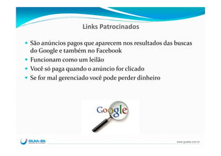 Links Patrocinados

São anúncios pagos que aparecem nos resultados das buscas 
do Google e também no Facebook
Funcionam como um leilão
Você só paga quando o anúncio for clicado
Se for mal gerenciado você pode perder dinheiro




                                                    www.guiase.com.br
 