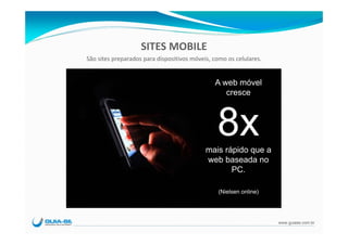 SITES MOBILE
São sites preparados para dispositivos móveis, como os celulares.


                                               A web móvel
                                                  cresce



                                                8x
                                            mais rápido que a
                                            web baseada no
                                                   PC.

                                                (Nielsen online)




                                                                    www.guiase.com.br
 
