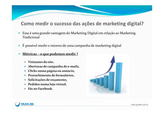 Como medir o sucesso das ações de marketing digital?
Essa é uma grande vantagem do Marketing Digital em relação ao Marketing 
Tradicional

É possível medir o retorno de uma campanha de marketing digital

Métricas – o que podemos medir ?

   Visitantes do site, 
   Aberturas de campanha de e‐mails, 
   Clicks numa página ou anúncio,
   Preenchimento de formulários,
   Solicitações de orçamento,
   Pedidos numa loja virtual,
   Fãs no Facebook.




                                                                    www.guiase.com.br
 