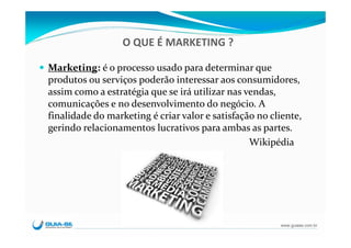 O QUE É MARKETING ?

Marketing: é o processo usado para determinar que 
produtos ou serviços poderão interessar aos consumidores, 
assim como a estratégia que se irá utilizar nas vendas, 
comunicações e no desenvolvimento do negócio. A 
finalidade do marketing é criar valor e satisfação no cliente, 
gerindo relacionamentos lucrativos para ambas as partes.
                                                 Wikipédia




                                                         www.guiase.com.br
 