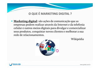 O QUE É MARKETING DIGITAL ?

Marketing digital: são ações de comunicação que as 
empresas podem realizar através da Internet e da telefonia 
celular e outros meios digitais para divulgar e comercializar 
seus produtos, conquistar novos clientes e melhorar a sua 
rede de relacionamentos. 
                                                 Wikipédia




                                                        www.guiase.com.br
 