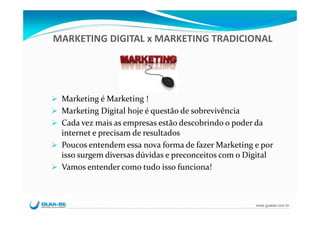 MARKETING DIGITAL x MARKETING TRADICIONAL




 Marketing é Marketing !
 Marketing Digital hoje é questão de sobrevivência
 Cada vez mais as empresas estão descobrindo o poder da 
 internet e precisam de resultados
 Poucos entendem essa nova forma de fazer Marketing e por
 isso surgem diversas dúvidas e preconceitos com o Digital
 Vamos entender como tudo isso funciona!



                                                     www.guiase.com.br
 