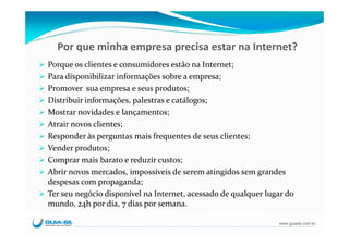 Por que minha empresa precisa estar na Internet?
Porque os clientes e consumidores estão na Internet;
Para disponibilizar informações sobre a empresa;
Promover  sua empresa e seus produtos;
Distribuir informações, palestras e catálogos;
Mostrar novidades e lançamentos;
Atrair novos clientes;
Responder às perguntas mais frequentes de seus clientes;
Vender produtos;
Comprar mais barato e reduzir custos;
Abrir novos mercados, impossíveis de serem atingidos sem grandes 
despesas com propaganda;
Ter seu negócio disponível na Internet, acessado de qualquer lugar do 
mundo, 24h por dia, 7 dias por semana.

                                                                 www.guiase.com.br
 