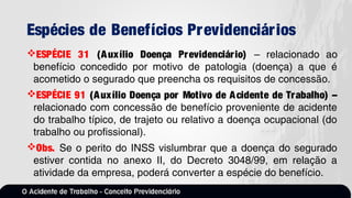 Espécies de Benefícios Previdenciários
ESPÉCIE 31 (Auxílio Doença Previdenciário) – relacionado ao
benefício concedido por motivo de patologia (doença) a que é
acometido o segurado que preencha os requisitos de concessão.
ESPÉCIE 91 (Auxílio Doença por Motivo de Acidente de Trabalho) –
relacionado com concessão de benefício proveniente de acidente
do trabalho típico, de trajeto ou relativo a doença ocupacional (do
trabalho ou profissional).
Obs. Se o perito do INSS vislumbrar que a doença do segurado
estiver contida no anexo II, do Decreto 3048/99, em relação a
atividade da empresa, poderá converter a espécie do benefício.
 