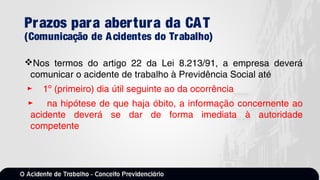 Prazos para abertura da CAT
(Comunicação de Acidentes do Trabalho)
Nos termos do artigo 22 da Lei 8.213/91, a empresa deverá
comunicar o acidente de trabalho à Previdência Social até
► 1º (primeiro) dia útil seguinte ao da ocorrência
► na hipótese de que haja óbito, a informação concernente ao
acidente deverá se dar de forma imediata à autoridade
competente
 