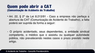 Quem pode abrir a CAT
(Comunicação de Acidente de Trabalho)
• Art. 22, § 2º da Lei 8.213/91 - Caso a empresa não perfaça a
abertura da CAT (Comunicação de Acidente do Trabalho), a falta
poderá ser suprida da forma a seguir:
- O próprio acidentado, seus dependentes, a entidade sindical
competente, o médico que o assistiu ou qualquer autoridade
pública, não prevalecendo nestes casos o prazo previsto neste
artigo.
 
