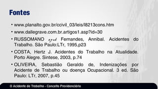 Fontes
• www.planalto.gov.br/ccivil_03/leis/l8213cons.htm
• www.dallegrave.com.br.artigos1.asp?id=30
• RUSSOMANO apud Fernandes, Annibal. Acidentes do
Trabalho. São Paulo:LTr, 1995,p23
• COSTA, Hertz J. Acidentes do Trabalho na Atualidade.
Porto Alegre. Sintese, 2003, p.74
• OLIVEIRA, Sebastião Geraldo de, Indenizações por
Acidente de Trabalho ou doença Ocupacional. 3 ed. São
Paulo: LTr, 2007, p.45
 