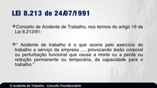 LEI 8.213 de 24/07/1991
Conceito de Acidente de Trabalho, nos termos do artigo 19 da
Lei 8.213/91:
“ Acidente de trabalho é o que ocorre pelo exercício do
trabalho a serviço da empresa ..., provocando lesão corporal
ou perturbação funcional que cause a morte ou a perda ou
redução permanente ou temporária, da capacidade para o
trabalho.”
 