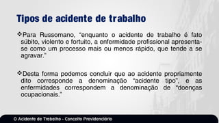 Tipos de acidente de trabalho
Para Russomano, “enquanto o acidente de trabalho é fato
súbito, violento e fortuito, a enfermidade profissional apresenta-
se como um processo mais ou menos rápido, que tende a se
agravar.”
Desta forma podemos concluir que ao acidente propriamente
dito corresponde a denominação “acidente tipo”, e as
enfermidades correspondem a denominação de “doenças
ocupacionais.”
 