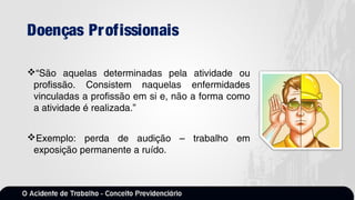 Doenças Profissionais
“São aquelas determinadas pela atividade ou
profissão. Consistem naquelas enfermidades
vinculadas a profissão em si e, não a forma como
a atividade é realizada.”
Exemplo: perda de audição – trabalho em
exposição permanente a ruído.
 