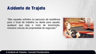 Acidente de Trajeto
“São aqueles sofridos no percurso da residência
para o local de trabalho ou deste para aquela,
qualquer que seja o meio de locomoção,
inclusive veículo de propriedade do segurado.”
 