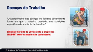Doenças do Trabalho
“O aparecimento das doenças do trabalho decorrem da
forma em que o trabalho prestado, nas condições
específicas do ambiente de trabalho.”
Sebastião Geraldo de Oliveira cita o grupo das
LER/DORT como exemplo mais contundente.
 