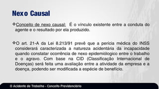 Nexo Causal
Conceito de nexo causal: É o vínculo existente entre a conduta do
agente e o resultado por ela produzido.
O art. 21-A da Lei 8.213/91 prevê que a perícia médica do INSS
considerará caracterizada a natureza acidentária da incapacidade
quando constatar ocorrência de nexo epidemiólogico entre o trabalho
e o agravo. Com base na CID (Classificação Internacional de
Doenças) será feita uma avaliação entre a atividade da empresa e a
doença, podendo ser modificada a espécie de benefício.
 
