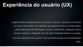 Experiência do usuário (UX)
Engloba todos os aspectos de um produto ou serviço. Começa no momento
em que o consumidor ﬁcou sabendo que aquele produto ou serviço existe,
passa pela busca de informação, compra, recebimento, utilização inicial e
rotineira, suporte, e chega até o ﬁm da vida útil daquele produto ou serviço.
Uma boa experiência do usuário é tão importante quanto ter funcionalidades
úteis.
sexta-feira, 31 de maio de 13
 