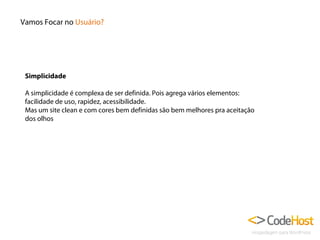 Vamos Focar no Usuário?

Simplicidade
A simplicidade é complexa de ser definida. Pois agrega vários elementos:
facilidade de uso, rapidez, acessibilidade.
Mas um site clean e com cores bem definidas são bem melhores pra aceitação
dos olhos

 