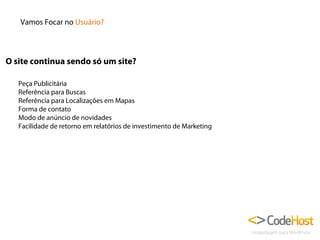 Vamos Focar no Usuário?

O site continua sendo só um site?
Peça Publicitária
Referência para Buscas
Referência para Localizações em Mapas
Forma de contato
Modo de anúncio de novidades
Facilidade de retorno em relatórios de investimento de Marketing

 