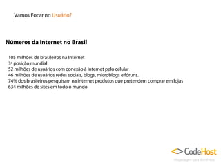 Vamos Focar no Usuário?

Números da Internet no Brasil
105 milhões de brasileiros na Internet
3ª posição mundial
52 milhões de usuários com conexão à Internet pelo celular
46 milhões de usuários redes sociais, blogs, microblogs e fóruns.
74% dos brasileiros pesquisam na internet produtos que pretendem comprar em lojas
634 milhões de sites em todo o mundo

 