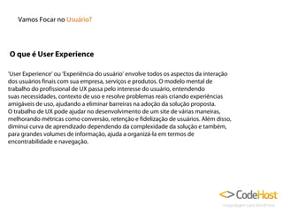 Vamos Focar no Usuário?

O que é User Experience
‘User Experience’ ou ‘Experiência do usuário’ envolve todos os aspectos da interação
dos usuários finais com sua empresa, serviços e produtos. O modelo mental de
trabalho do profissional de UX passa pelo interesse do usuário, entendendo
suas necessidades, contexto de uso e resolve problemas reais criando experiências
amigáveis de uso, ajudando a eliminar barreiras na adoção da solução proposta.
O trabalho de UX pode ajudar no desenvolvimento de um site de várias maneiras,
melhorando métricas como conversão, retenção e fidelização de usuários. Além disso,
diminui curva de aprendizado dependendo da complexidade da solução e também,
para grandes volumes de informação, ajuda a organizá-la em termos de
encontrabilidade e navegação.

 