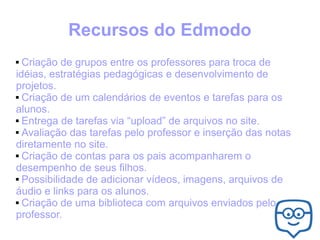 Recursos do Edmodo
Criação de grupos entre os professores para troca de
idéias, estratégias pedagógicas e desenvolvimento de
projetos.
 Criação de um calendários de eventos e tarefas para os
alunos.
 Entrega de tarefas via “upload” de arquivos no site.
 Avaliação das tarefas pelo professor e inserção das notas
diretamente no site.
 Criação de contas para os pais acompanharem o
desempenho de seus filhos.
 Possibilidade de adicionar vídeos, imagens, arquivos de
áudio e links para os alunos.
 Criação de uma biblioteca com arquivos enviados pelo
professor.


 