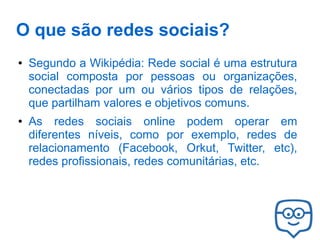 O que são redes sociais?
●

●

Segundo a Wikipédia: Rede social é uma estrutura
social composta por pessoas ou organizações,
conectadas por um ou vários tipos de relações,
que partilham valores e objetivos comuns.
As redes sociais online podem operar em
diferentes níveis, como por exemplo, redes de
relacionamento (Facebook, Orkut, Twitter, etc),
redes profissionais, redes comunitárias, etc.

 